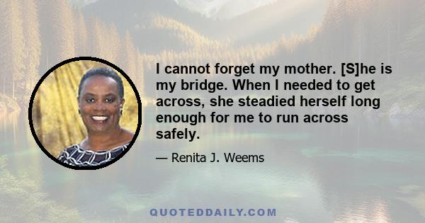 I cannot forget my mother. [S]he is my bridge. When I needed to get across, she steadied herself long enough for me to run across safely.