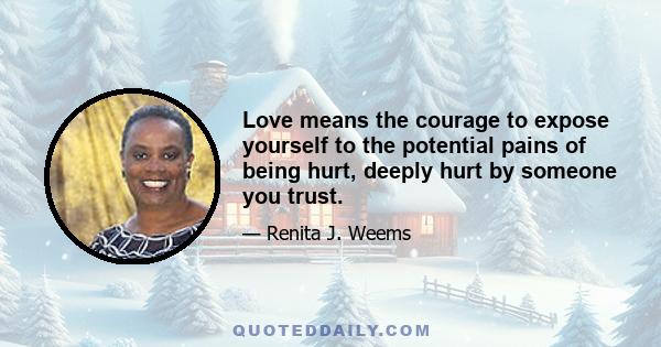 Love means the courage to expose yourself to the potential pains of being hurt, deeply hurt by someone you trust.