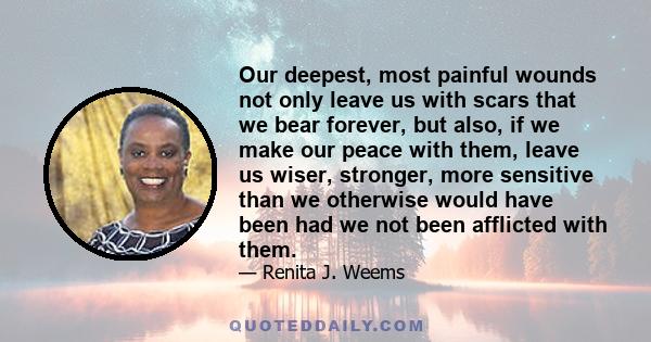 Our deepest, most painful wounds not only leave us with scars that we bear forever, but also, if we make our peace with them, leave us wiser, stronger, more sensitive than we otherwise would have been had we not been