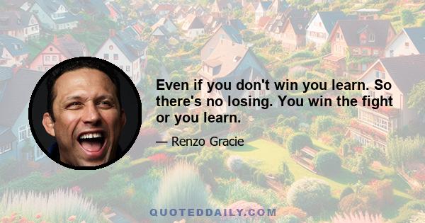 Even if you don't win you learn. So there's no losing. You win the fight or you learn.