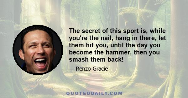 The secret of this sport is, while you're the nail, hang in there, let them hit you, until the day you become the hammer, then you smash them back!