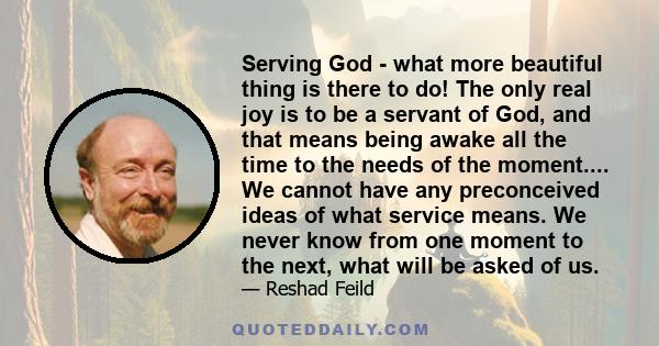 Serving God - what more beautiful thing is there to do! The only real joy is to be a servant of God, and that means being awake all the time to the needs of the moment.... We cannot have any preconceived ideas of what