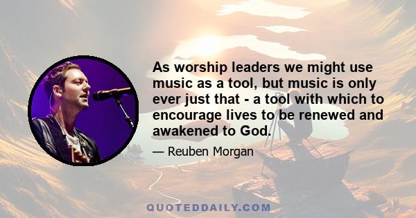 As worship leaders we might use music as a tool, but music is only ever just that - a tool with which to encourage lives to be renewed and awakened to God.