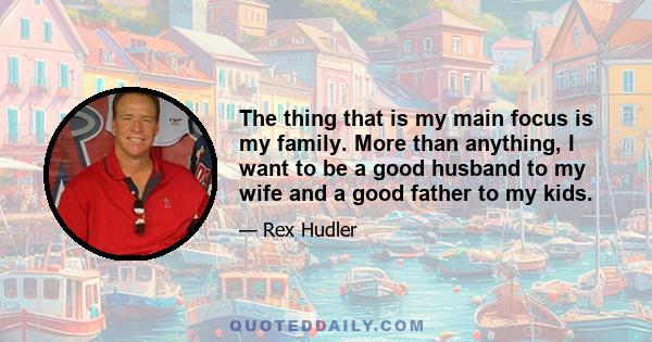 The thing that is my main focus is my family. More than anything, I want to be a good husband to my wife and a good father to my kids.