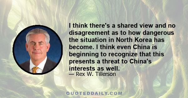 I think there's a shared view and no disagreement as to how dangerous the situation in North Korea has become. I think even China is beginning to recognize that this presents a threat to China's interests as well.