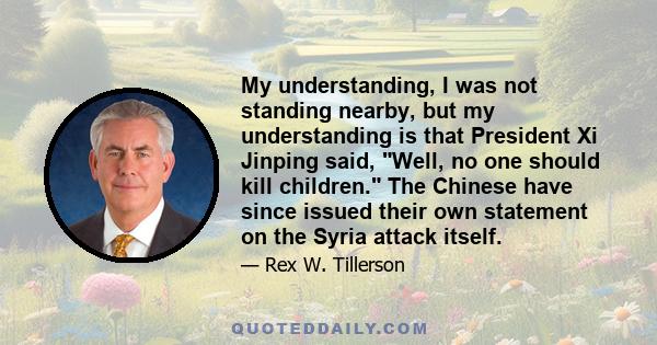 My understanding, I was not standing nearby, but my understanding is that President Xi Jinping said, Well, no one should kill children. The Chinese have since issued their own statement on the Syria attack itself.