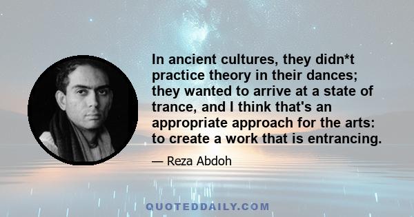 In ancient cultures, they didn*t practice theory in their dances; they wanted to arrive at a state of trance, and I think that's an appropriate approach for the arts: to create a work that is entrancing.