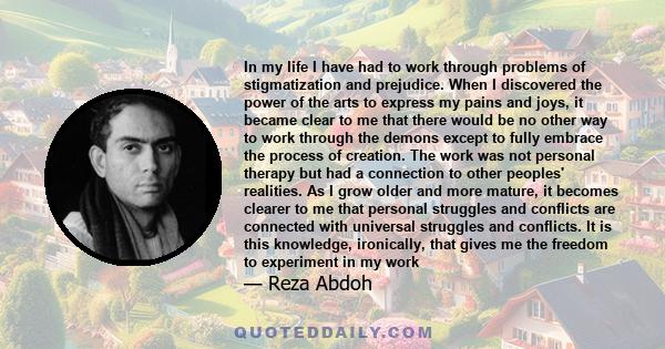 In my life I have had to work through problems of stigmatization and prejudice. When I discovered the power of the arts to express my pains and joys, it became clear to me that there would be no other way to work