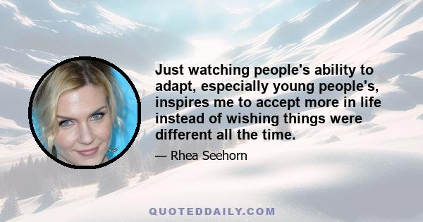 Just watching people's ability to adapt, especially young people's, inspires me to accept more in life instead of wishing things were different all the time.