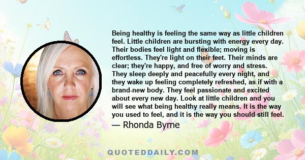 Being healthy is feeling the same way as little children feel. Little children are bursting with energy every day. Their bodies feel light and flexible; moving is effortless. They're light on their feet. Their minds are 