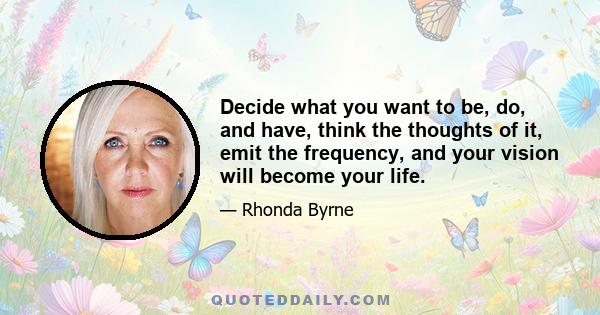 Decide what you want to be, do, and have, think the thoughts of it, emit the frequency, and your vision will become your life.