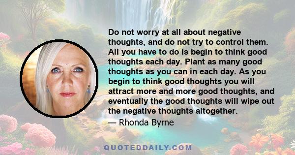 Do not worry at all about negative thoughts, and do not try to control them. All you have to do is begin to think good thoughts each day. Plant as many good thoughts as you can in each day. As you begin to think good