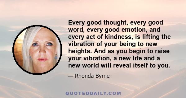 Every good thought, every good word, every good emotion, and every act of kindness, is lifting the vibration of your being to new heights. And as you begin to raise your vibration, a new life and a new world will reveal 