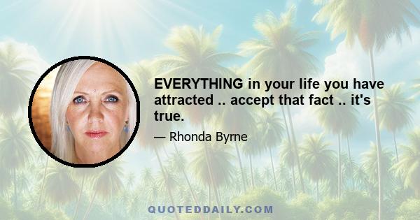 EVERYTHING in your life you have attracted .. accept that fact .. it's true.