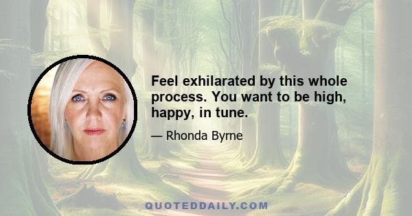 Feel exhilarated by this whole process. You want to be high, happy, in tune.