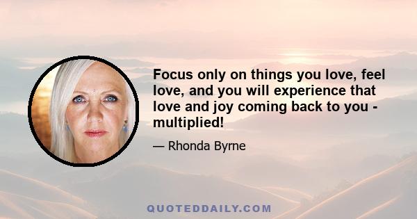 Focus only on things you love, feel love, and you will experience that love and joy coming back to you - multiplied!