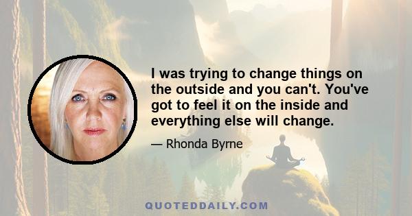 I was trying to change things on the outside and you can't. You've got to feel it on the inside and everything else will change.