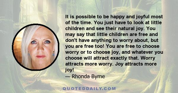 It is possible to be happy and joyful most of the time. You just have to look at little children and see their natural joy. You may say that little children are free and don't have anything to worry about, but you are