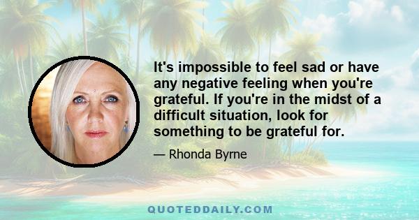 It's impossible to feel sad or have any negative feeling when you're grateful. If you're in the midst of a difficult situation, look for something to be grateful for.