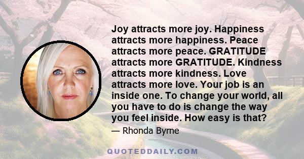 Joy attracts more joy. Happiness attracts more happiness. Peace attracts more peace. GRATITUDE attracts more GRATITUDE. Kindness attracts more kindness. Love attracts more love. Your job is an inside one. To change your 