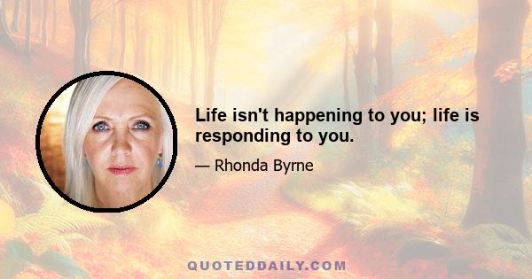 Life isn't happening to you; life is responding to you.