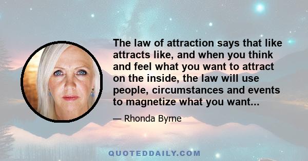 The law of attraction says that like attracts like, and when you think and feel what you want to attract on the inside, the law will use people, circumstances and events to magnetize what you want...