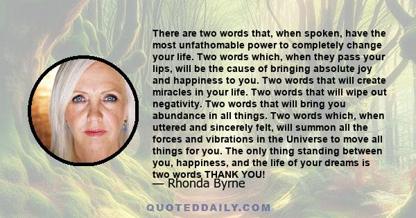 There are two words that, when spoken, have the most unfathomable power to completely change your life. Two words which, when they pass your lips, will be the cause of bringing absolute joy and happiness to you. Two