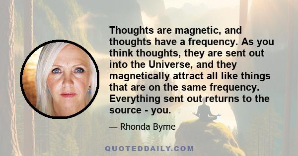 Thoughts are magnetic, and thoughts have a frequency. As you think thoughts, they are sent out into the Universe, and they magnetically attract all like things that are on the same frequency. Everything sent out returns 