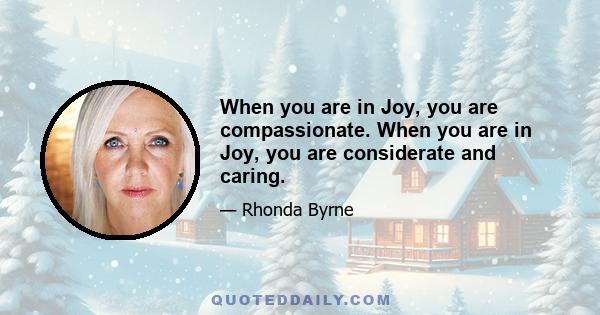 When you are in Joy, you are compassionate. When you are in Joy, you are considerate and caring.