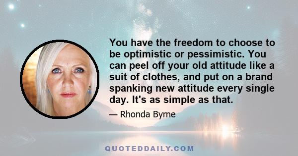 You have the freedom to choose to be optimistic or pessimistic. You can peel off your old attitude like a suit of clothes, and put on a brand spanking new attitude every single day. It's as simple as that.