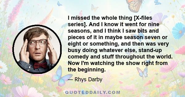 I missed the whole thing [X-files series]. And I know it went for nine seasons, and I think I saw bits and pieces of it in maybe season seven or eight or something, and then was very busy doing whatever else, stand-up