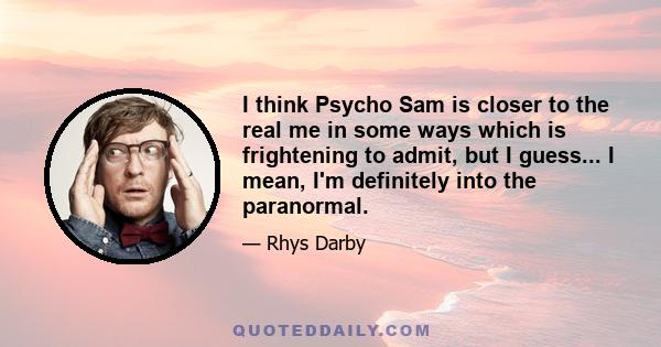 I think Psycho Sam is closer to the real me in some ways which is frightening to admit, but I guess... I mean, I'm definitely into the paranormal.