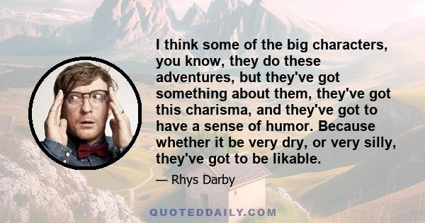 I think some of the big characters, you know, they do these adventures, but they've got something about them, they've got this charisma, and they've got to have a sense of humor. Because whether it be very dry, or very