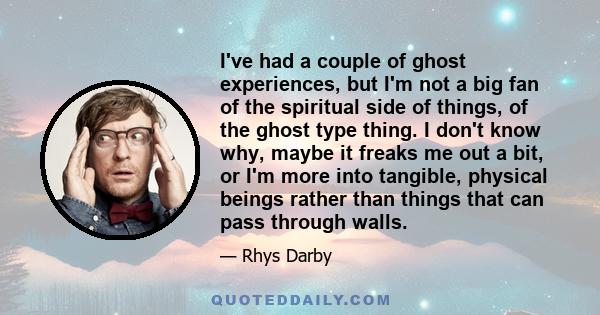 I've had a couple of ghost experiences, but I'm not a big fan of the spiritual side of things, of the ghost type thing. I don't know why, maybe it freaks me out a bit, or I'm more into tangible, physical beings rather