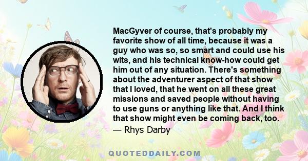 MacGyver of course, that's probably my favorite show of all time, because it was a guy who was so, so smart and could use his wits, and his technical know-how could get him out of any situation. There's something about