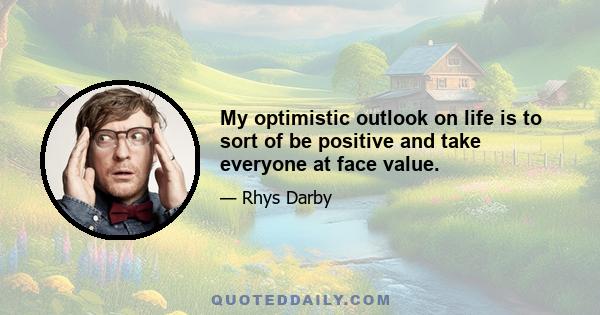 My optimistic outlook on life is to sort of be positive and take everyone at face value.