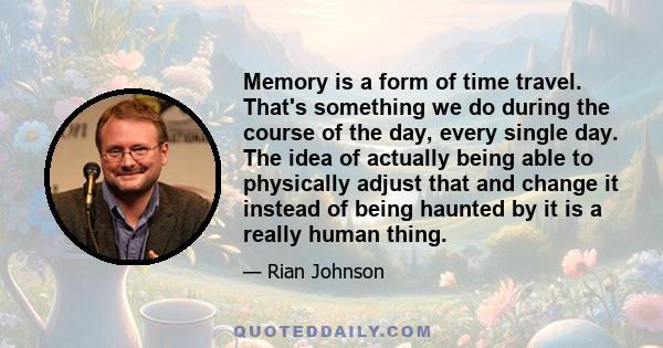 Memory is a form of time travel. That's something we do during the course of the day, every single day. The idea of actually being able to physically adjust that and change it instead of being haunted by it is a really