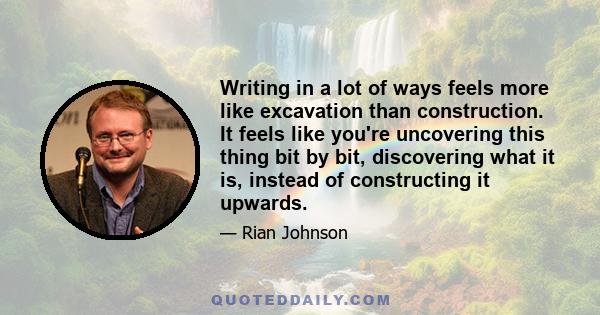 Writing in a lot of ways feels more like excavation than construction. It feels like you're uncovering this thing bit by bit, discovering what it is, instead of constructing it upwards.