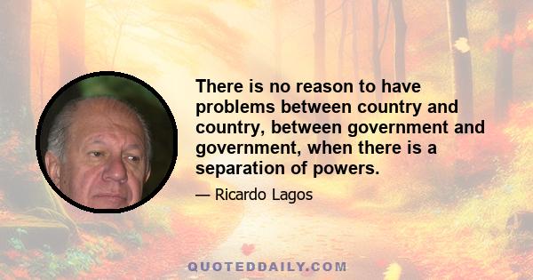 There is no reason to have problems between country and country, between government and government, when there is a separation of powers.