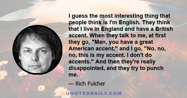 I guess the most interesting thing that people think is I'm English. They think that I live in England and have a British accent. When they talk to me, at first they go, Man, you have a great American accent, and I go,