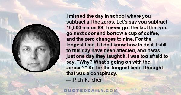 I missed the day in school where you subtract all the zeros. Let's say you subtract 10,000 minus 89. I never got the fact that you go next door and borrow a cup of coffee, and the zero changes to nine. For the longest