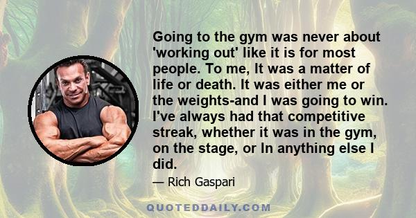 Going to the gym was never about 'working out' like it is for most people. To me, It was a matter of life or death. It was either me or the weights-and I was going to win. I've always had that competitive streak,