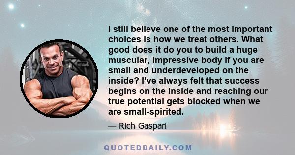 I still believe one of the most important choices is how we treat others. What good does it do you to build a huge muscular, impressive body if you are small and underdeveloped on the inside? I’ve always felt that