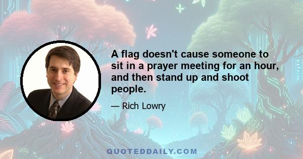 A flag doesn't cause someone to sit in a prayer meeting for an hour, and then stand up and shoot people.