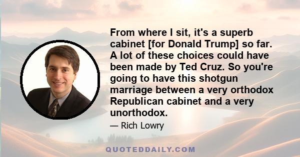 From where I sit, it's a superb cabinet [for Donald Trump] so far. A lot of these choices could have been made by Ted Cruz. So you're going to have this shotgun marriage between a very orthodox Republican cabinet and a