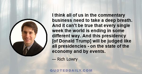 I think all of us in the commentary business need to take a deep breath. And it can't be true that every single week the world is ending in some different way. And this presidency [of Donald Trump] will be judged like