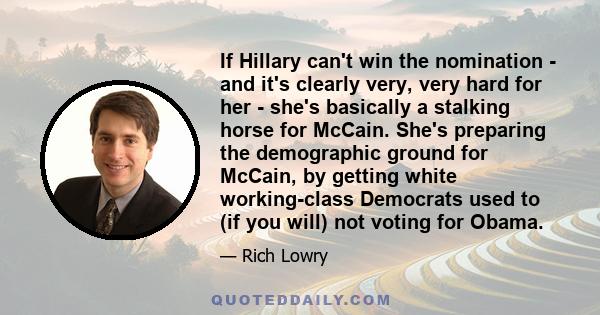 If Hillary can't win the nomination - and it's clearly very, very hard for her - she's basically a stalking horse for McCain. She's preparing the demographic ground for McCain, by getting white working-class Democrats