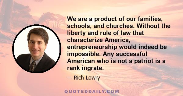 We are a product of our families, schools, and churches. Without the liberty and rule of law that characterize America, entrepreneurship would indeed be impossible. Any successful American who is not a patriot is a rank 