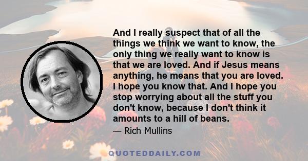 And I really suspect that of all the things we think we want to know, the only thing we really want to know is that we are loved. And if Jesus means anything, he means that you are loved. I hope you know that. And I
