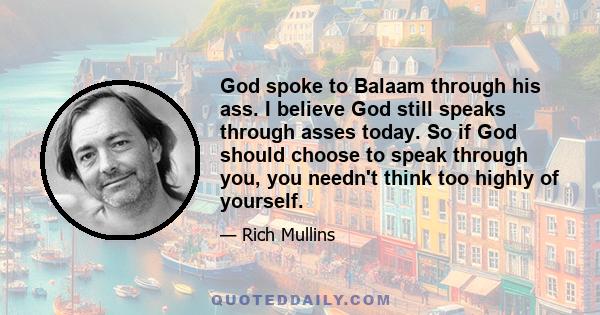 God spoke to Balaam through his ass. I believe God still speaks through asses today. So if God should choose to speak through you, you needn't think too highly of yourself.